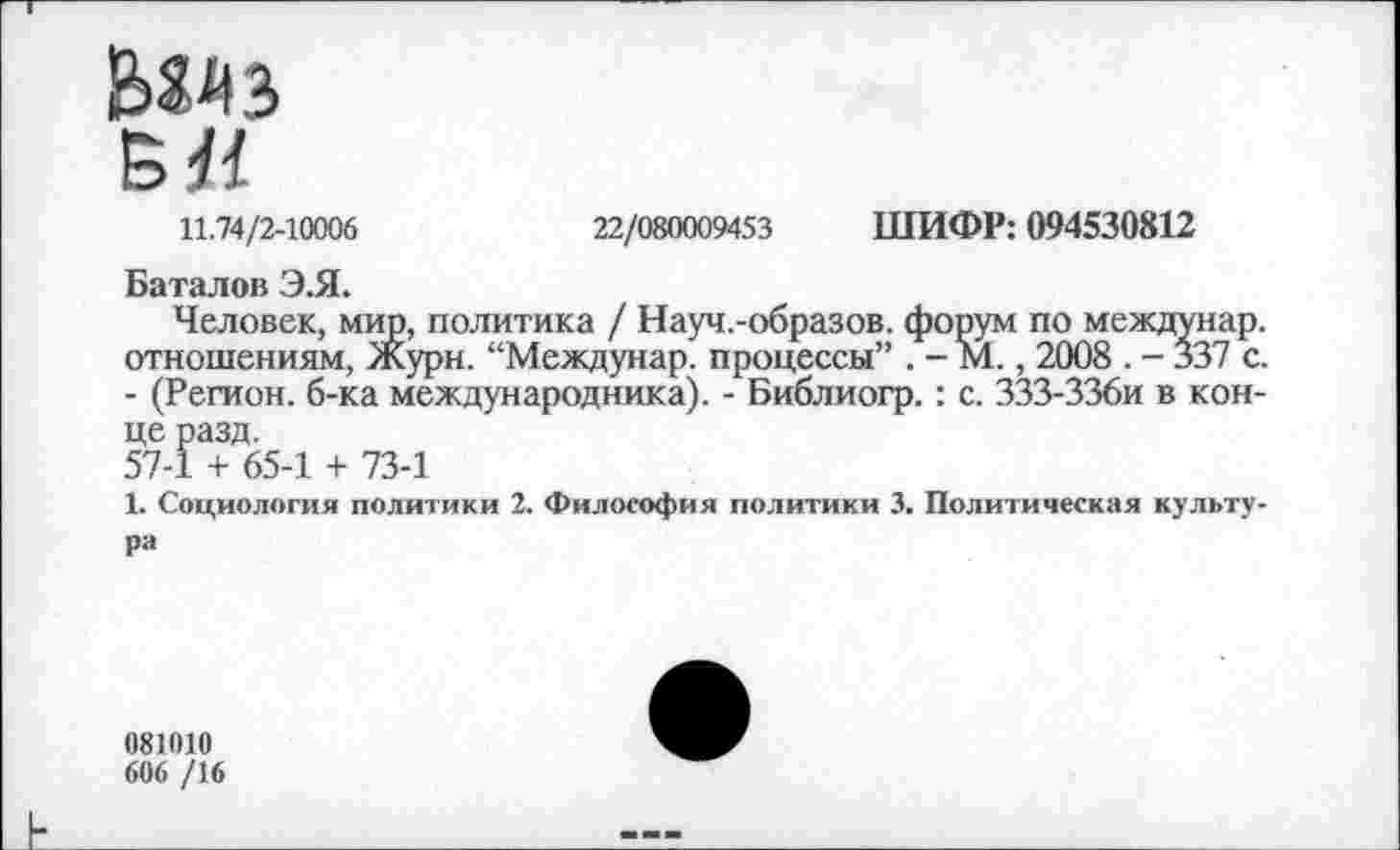 ﻿Мдз
Б«
11.74/2-10006	22/080009453 ШИФР: 094530812
Баталов Э.Я.
Человек, мир, политика / Науч.-образов. форум по междунар. отношениям, Журн. “Междунар. процессы” . - М., 2008 . - 337 с. - (Регион, б-ка международника). - Библиогр.: с. ЗЗЗ-ЗЗби в конце разд.
57-1 + 65-1 + 73-1
1. Социология политики 2. Философия политики 3. Политическая культура
081010
606 /16